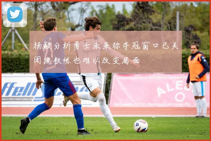 杨毅分析勇士未来称夺冠窗口已关闭换教练也难以改变局面