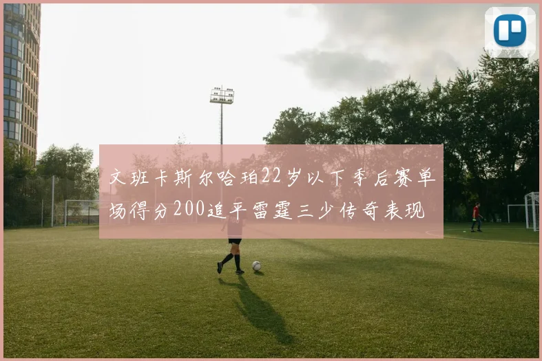 文班卡斯尔哈珀22岁以下季后赛单场得分200追平雷霆三少传奇表现