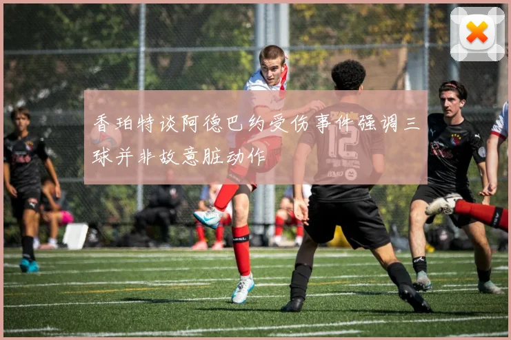 香珀特谈阿德巴约受伤事件强调三球并非故意脏动作