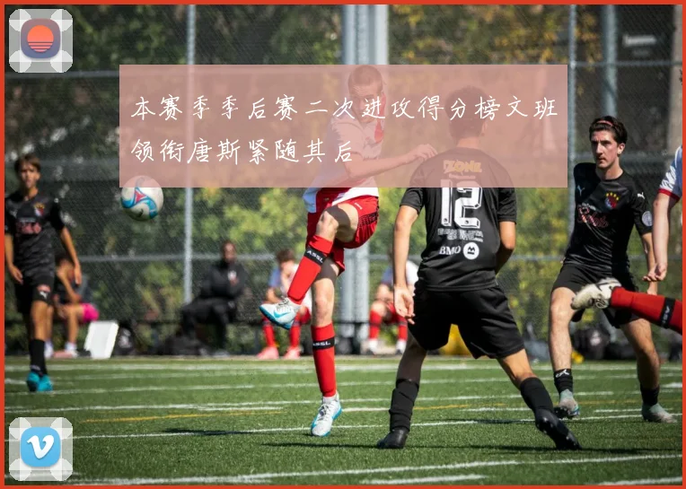 本赛季季后赛二次进攻得分榜文班领衔唐斯紧随其后