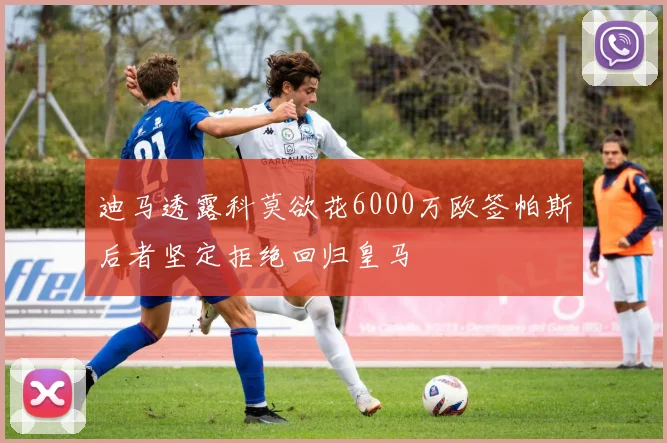 迪马透露科莫欲花6000万欧签帕斯后者坚定拒绝回归皇马