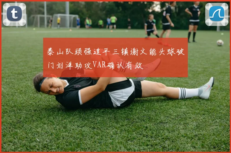 泰山队顽强追平三镇谢文能头球破门刘洋助攻VAR确认有效