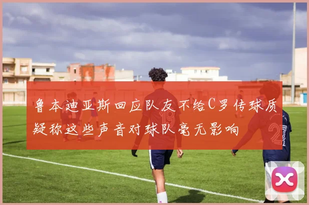 鲁本迪亚斯回应队友不给C罗传球质疑称这些声音对球队毫无影响