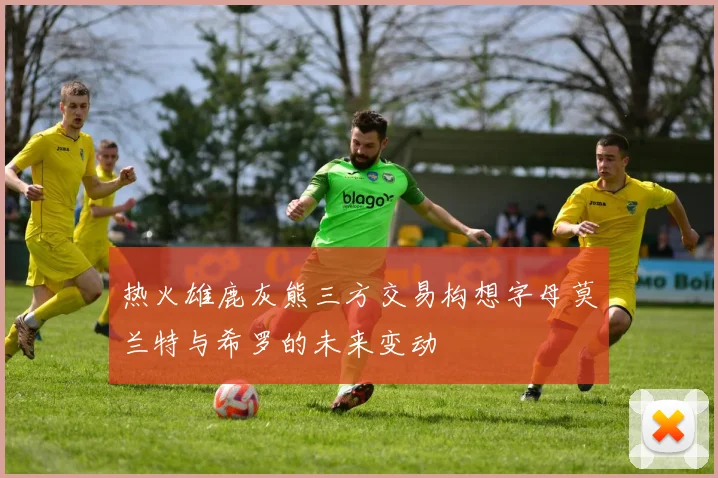 热火雄鹿灰熊三方交易构想字母莫兰特与希罗的未来变动