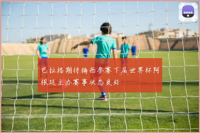 巴拉格期待梅西参赛下届世界杯阿根廷主办赛事状态良好