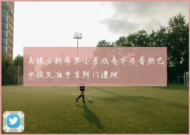 美媒分析希罗小号戏弄字母哥热巴中投失准申京阿门遭殃