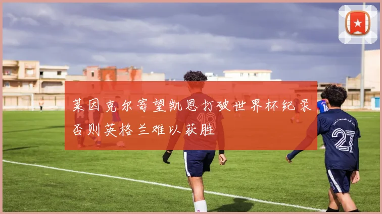 莱因克尔寄望凯恩打破世界杯纪录否则英格兰难以获胜