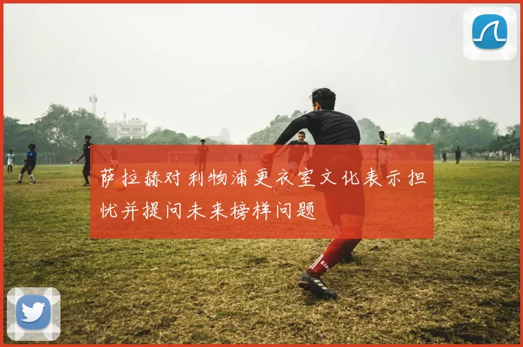 萨拉赫对利物浦更衣室文化表示担忧并提问未来榜样问题