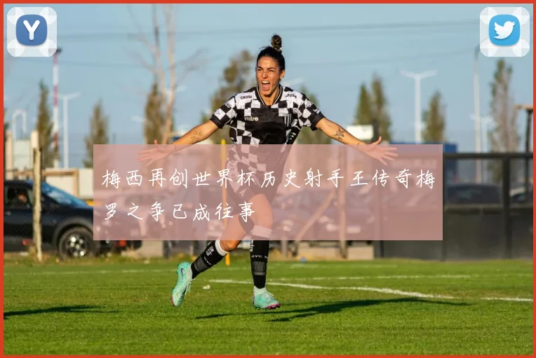梅西再创世界杯历史射手王传奇梅罗之争已成往事