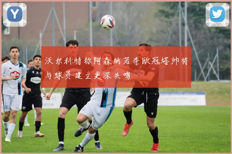 沃尔科特称阿森纳若夺欧冠塔帅将与球员建立更深共鸣