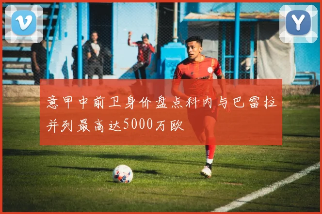 意甲中前卫身价盘点科内与巴雷拉并列最高达5000万欧
