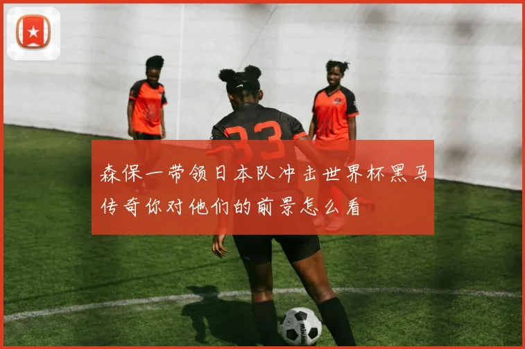 森保一带领日本队冲击世界杯黑马传奇你对他们的前景怎么看