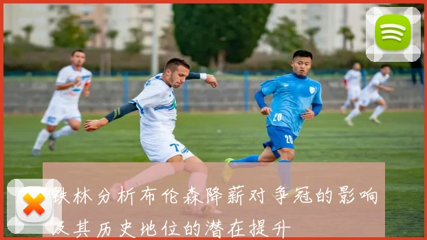 铁林分析布伦森降薪对争冠的影响及其历史地位的潜在提升