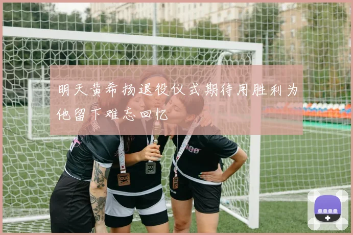 明天黄希扬退役仪式期待用胜利为他留下难忘回忆
