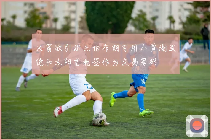 火箭欲引进杰伦布朗可用小贾谢泼德和太阳首轮签作为交易筹码