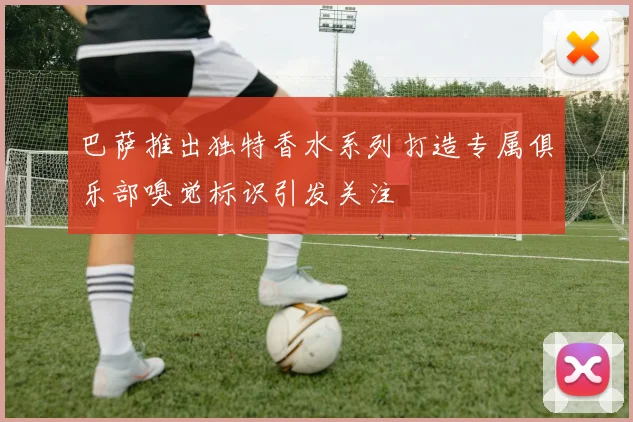 巴萨推出独特香水系列打造专属俱乐部嗅觉标识引发关注