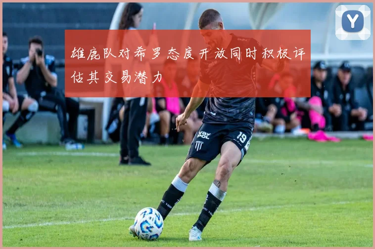 雄鹿队对希罗态度开放同时积极评估其交易潜力